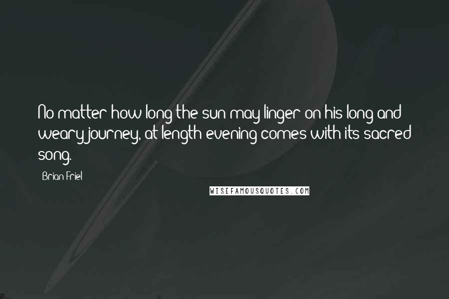 Brian Friel Quotes: No matter how long the sun may linger on his long and weary journey, at length evening comes with its sacred song.
