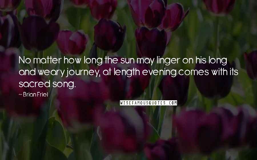 Brian Friel Quotes: No matter how long the sun may linger on his long and weary journey, at length evening comes with its sacred song.