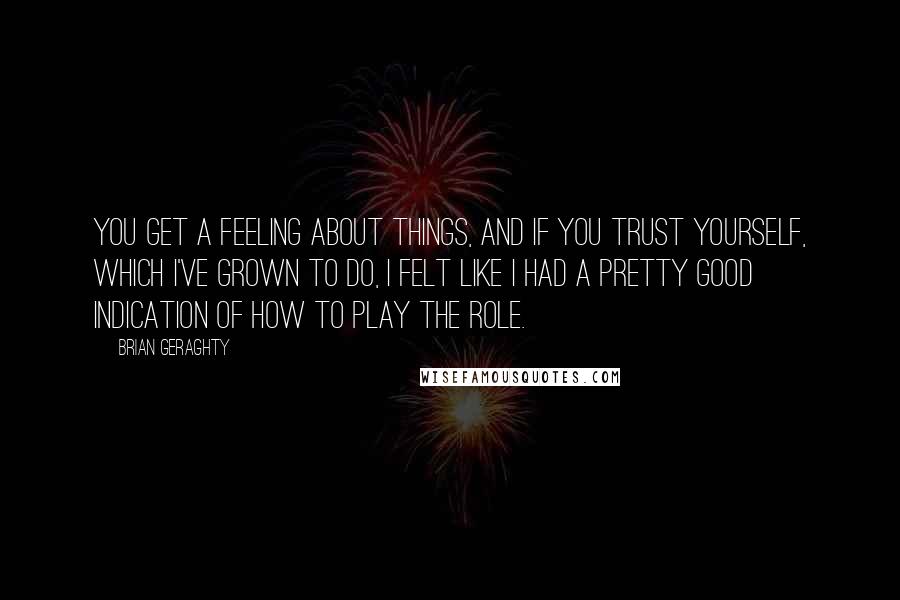 Brian Geraghty Quotes: You get a feeling about things, and if you trust yourself, which I've grown to do, I felt like I had a pretty good indication of how to play the role.