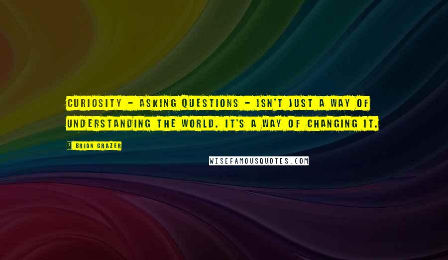 Brian Grazer Quotes: Curiosity - asking questions - isn't just a way of understanding the world. It's a way of changing it.