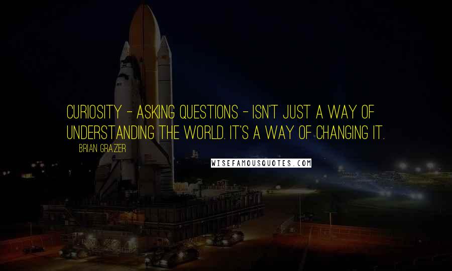 Brian Grazer Quotes: Curiosity - asking questions - isn't just a way of understanding the world. It's a way of changing it.