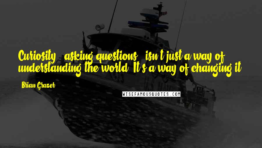 Brian Grazer Quotes: Curiosity - asking questions - isn't just a way of understanding the world. It's a way of changing it.