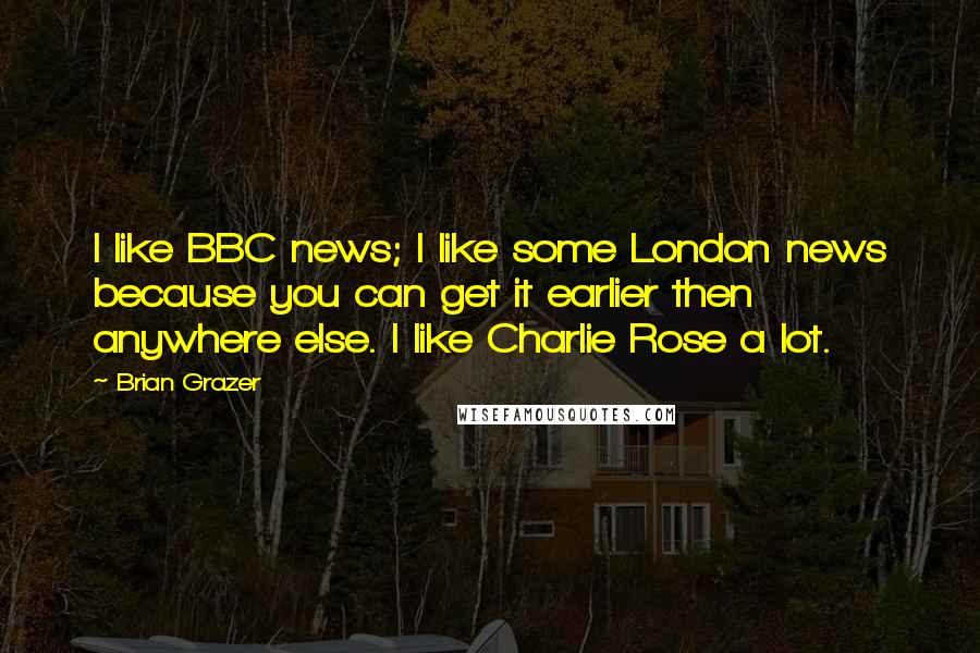 Brian Grazer Quotes: I like BBC news; I like some London news because you can get it earlier then anywhere else. I like Charlie Rose a lot.