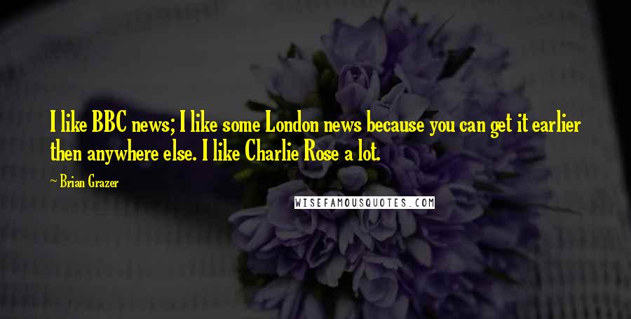 Brian Grazer Quotes: I like BBC news; I like some London news because you can get it earlier then anywhere else. I like Charlie Rose a lot.