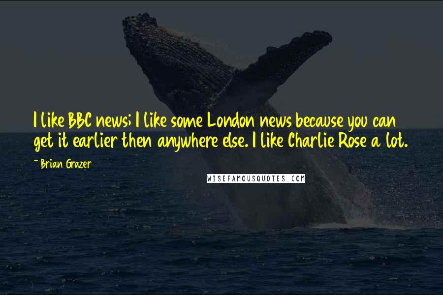Brian Grazer Quotes: I like BBC news; I like some London news because you can get it earlier then anywhere else. I like Charlie Rose a lot.