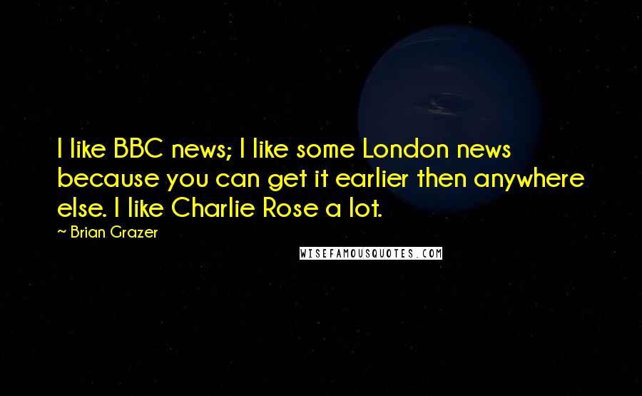 Brian Grazer Quotes: I like BBC news; I like some London news because you can get it earlier then anywhere else. I like Charlie Rose a lot.