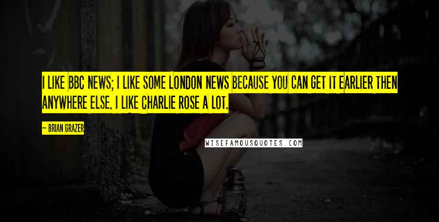 Brian Grazer Quotes: I like BBC news; I like some London news because you can get it earlier then anywhere else. I like Charlie Rose a lot.