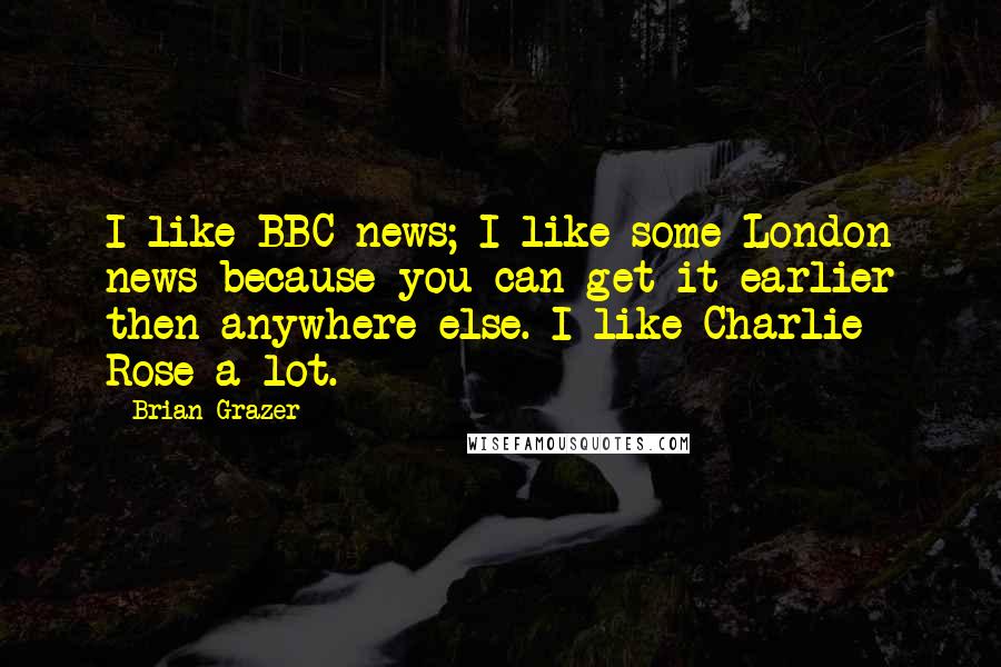 Brian Grazer Quotes: I like BBC news; I like some London news because you can get it earlier then anywhere else. I like Charlie Rose a lot.