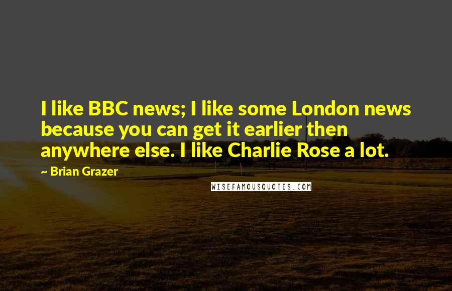 Brian Grazer Quotes: I like BBC news; I like some London news because you can get it earlier then anywhere else. I like Charlie Rose a lot.