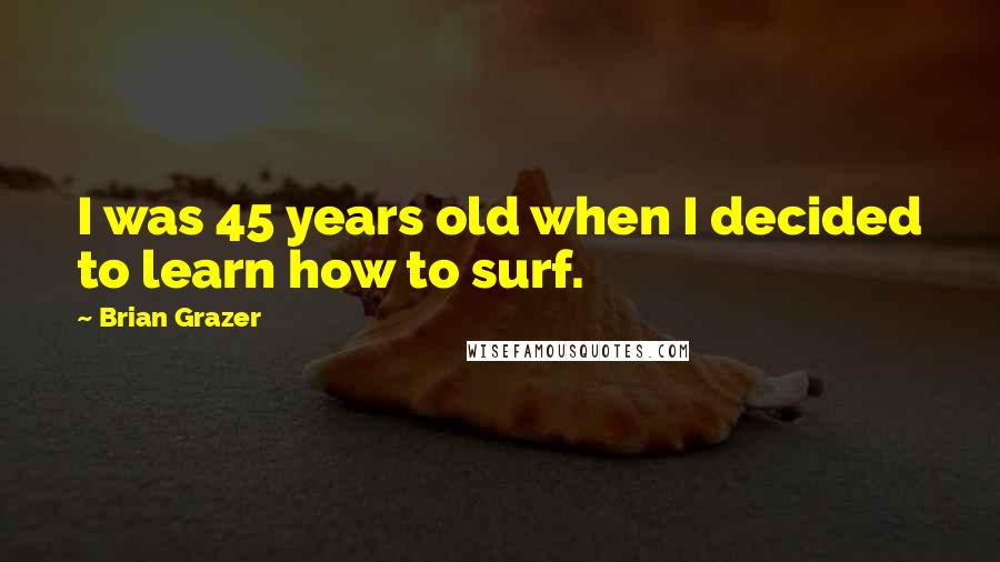 Brian Grazer Quotes: I was 45 years old when I decided to learn how to surf.