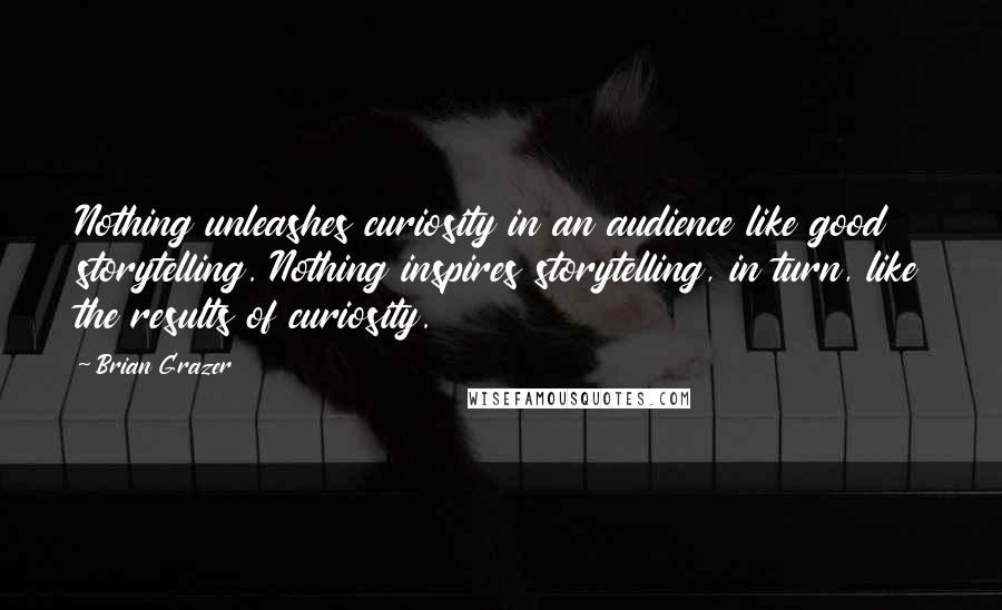 Brian Grazer Quotes: Nothing unleashes curiosity in an audience like good storytelling. Nothing inspires storytelling, in turn, like the results of curiosity.
