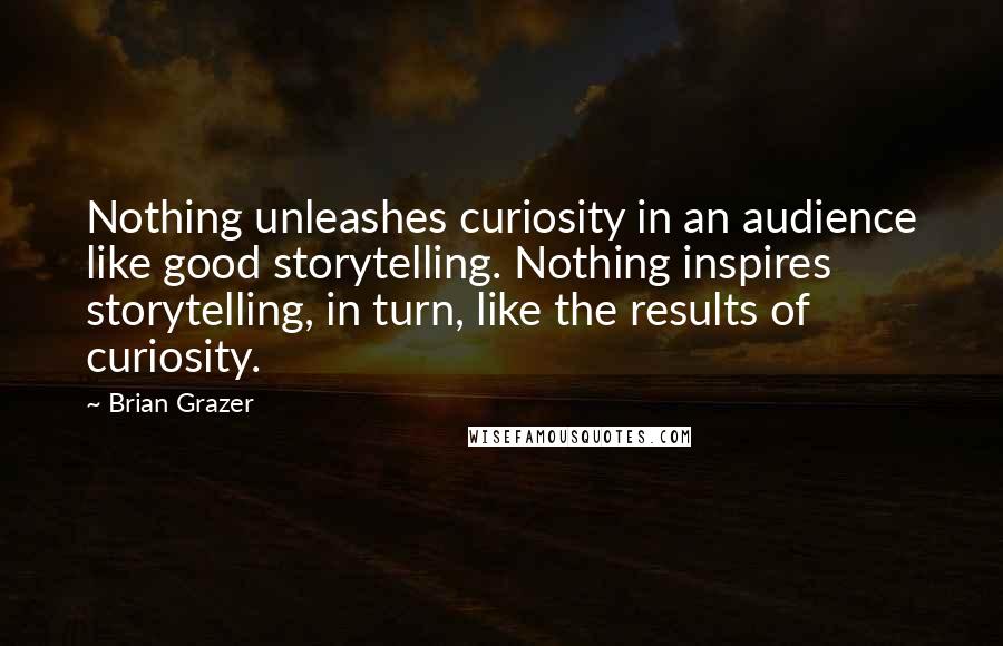 Brian Grazer Quotes: Nothing unleashes curiosity in an audience like good storytelling. Nothing inspires storytelling, in turn, like the results of curiosity.