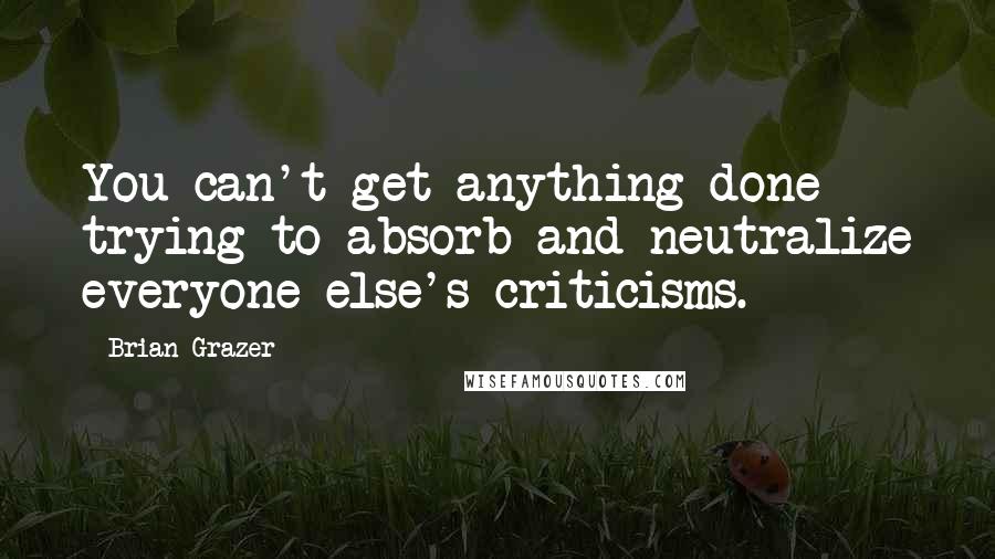 Brian Grazer Quotes: You can't get anything done trying to absorb and neutralize everyone else's criticisms.