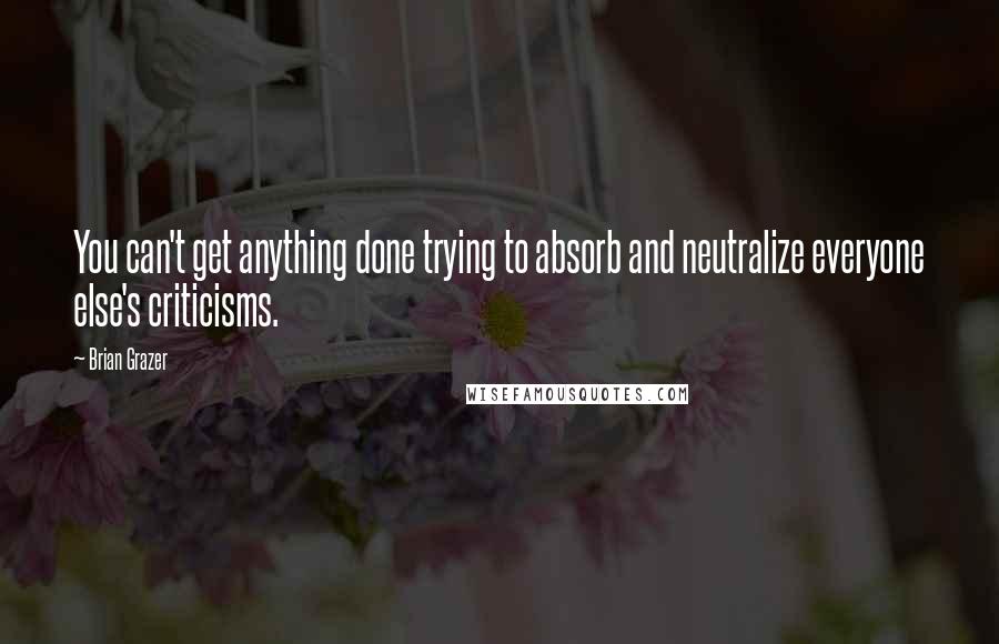 Brian Grazer Quotes: You can't get anything done trying to absorb and neutralize everyone else's criticisms.