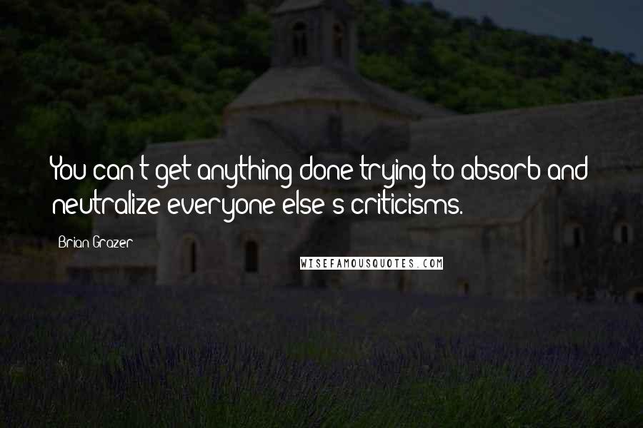 Brian Grazer Quotes: You can't get anything done trying to absorb and neutralize everyone else's criticisms.