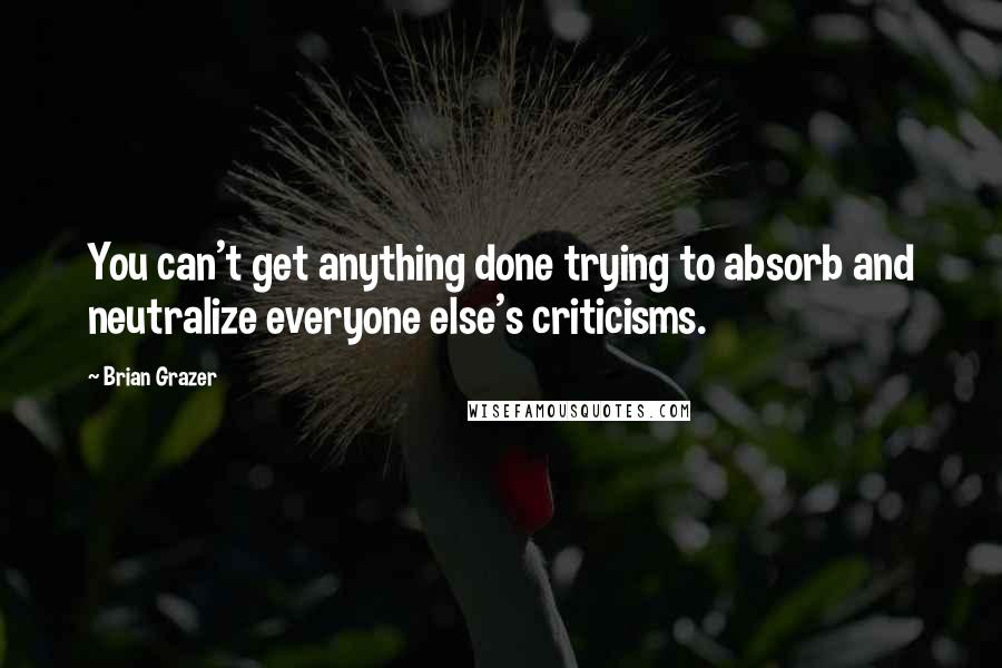 Brian Grazer Quotes: You can't get anything done trying to absorb and neutralize everyone else's criticisms.