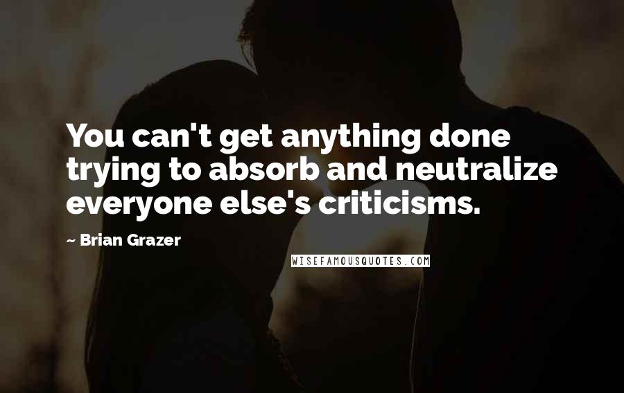 Brian Grazer Quotes: You can't get anything done trying to absorb and neutralize everyone else's criticisms.