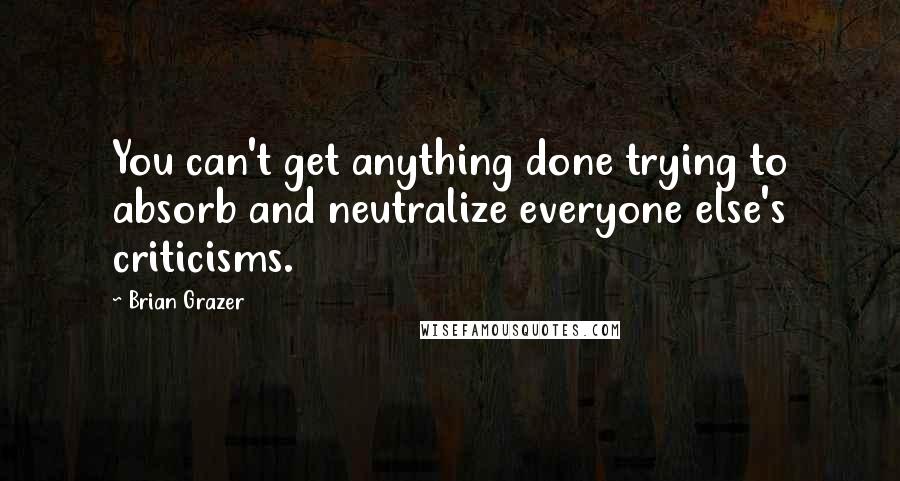 Brian Grazer Quotes: You can't get anything done trying to absorb and neutralize everyone else's criticisms.