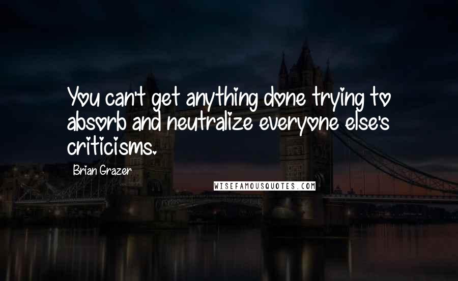 Brian Grazer Quotes: You can't get anything done trying to absorb and neutralize everyone else's criticisms.