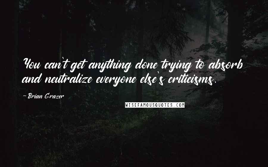 Brian Grazer Quotes: You can't get anything done trying to absorb and neutralize everyone else's criticisms.