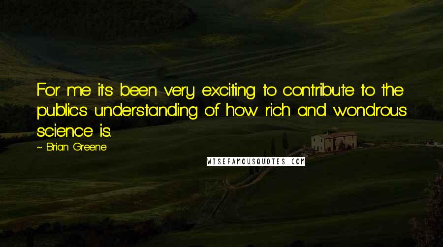 Brian Greene Quotes: For me it's been very exciting to contribute to the public's understanding of how rich and wondrous science is.