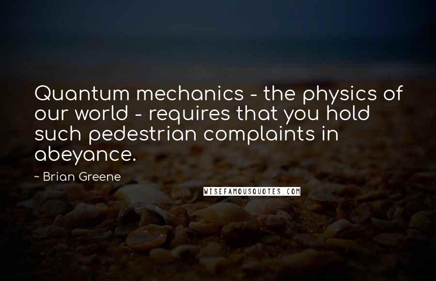 Brian Greene Quotes: Quantum mechanics - the physics of our world - requires that you hold such pedestrian complaints in abeyance.