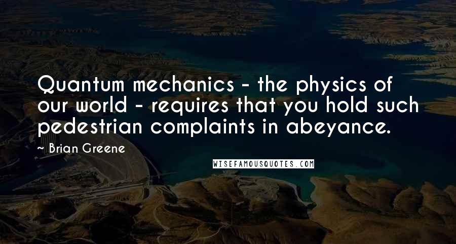 Brian Greene Quotes: Quantum mechanics - the physics of our world - requires that you hold such pedestrian complaints in abeyance.
