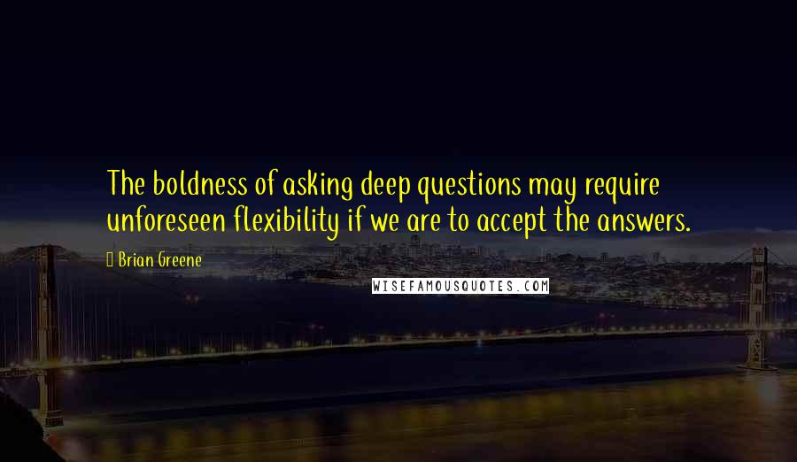 Brian Greene Quotes: The boldness of asking deep questions may require unforeseen flexibility if we are to accept the answers.