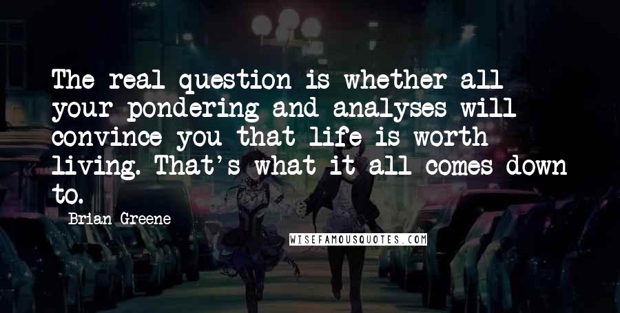 Brian Greene Quotes: The real question is whether all your pondering and analyses will convince you that life is worth living. That's what it all comes down to.