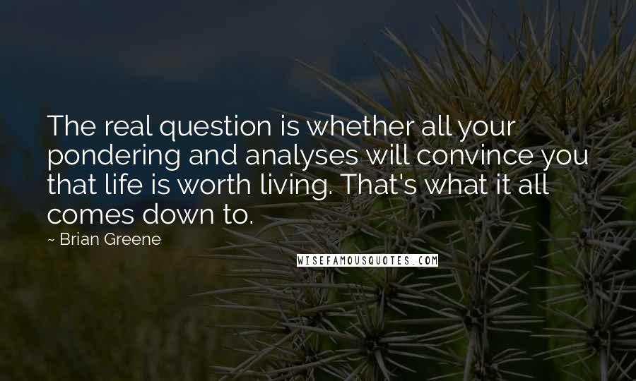 Brian Greene Quotes: The real question is whether all your pondering and analyses will convince you that life is worth living. That's what it all comes down to.