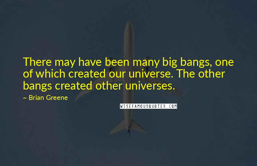 Brian Greene Quotes: There may have been many big bangs, one of which created our universe. The other bangs created other universes.