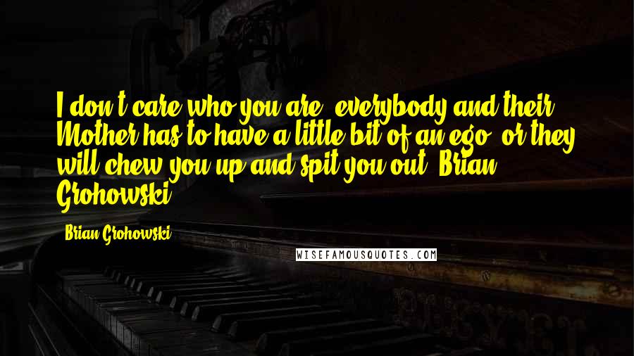 Brian Grohowski Quotes: I don't care who you are, everybody and their Mother has to have a little bit of an ego, or they will chew you up and spit you out. Brian Grohowski