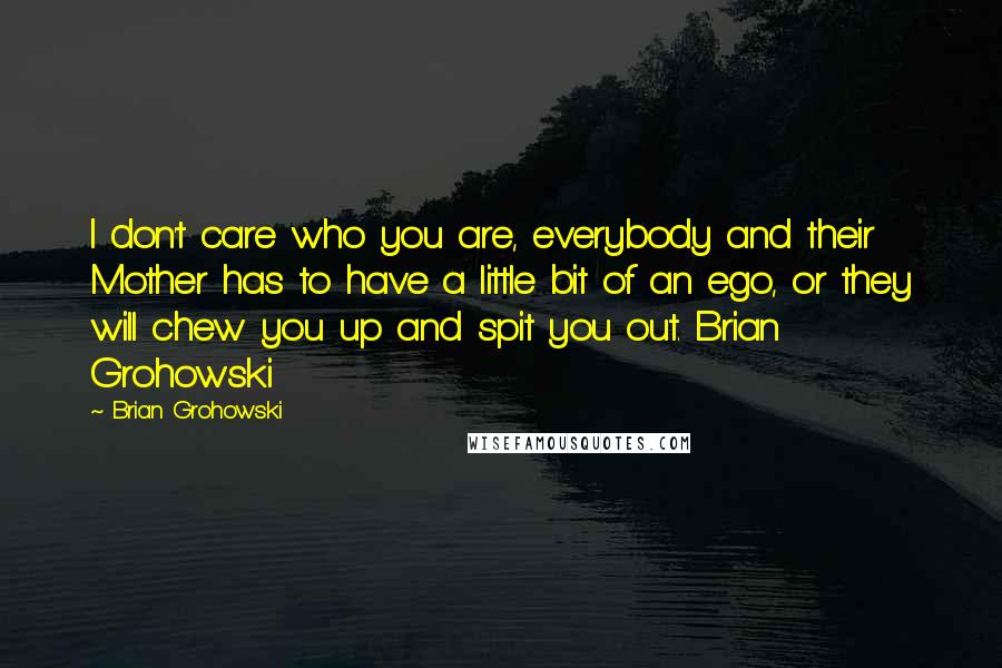 Brian Grohowski Quotes: I don't care who you are, everybody and their Mother has to have a little bit of an ego, or they will chew you up and spit you out. Brian Grohowski