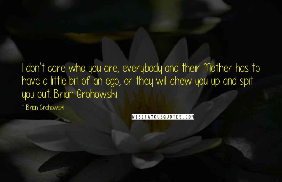 Brian Grohowski Quotes: I don't care who you are, everybody and their Mother has to have a little bit of an ego, or they will chew you up and spit you out. Brian Grohowski