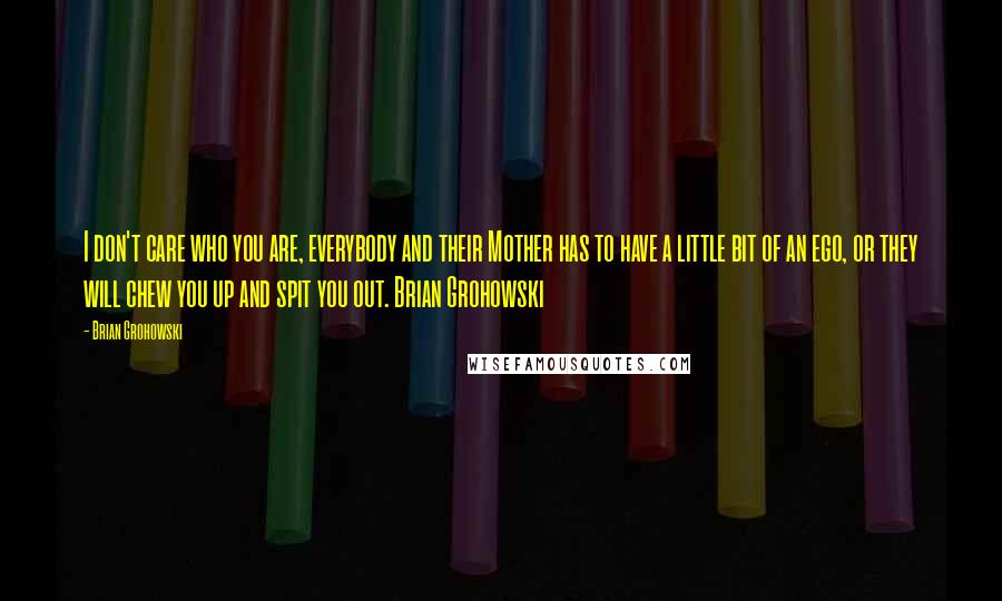 Brian Grohowski Quotes: I don't care who you are, everybody and their Mother has to have a little bit of an ego, or they will chew you up and spit you out. Brian Grohowski