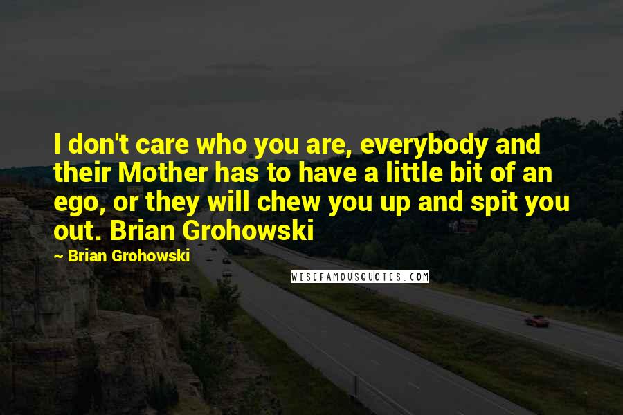 Brian Grohowski Quotes: I don't care who you are, everybody and their Mother has to have a little bit of an ego, or they will chew you up and spit you out. Brian Grohowski