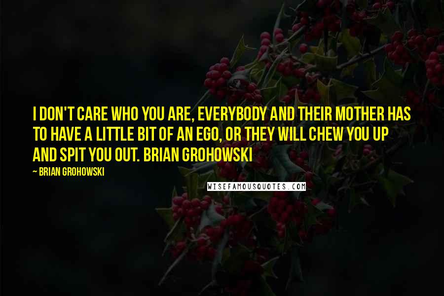 Brian Grohowski Quotes: I don't care who you are, everybody and their Mother has to have a little bit of an ego, or they will chew you up and spit you out. Brian Grohowski