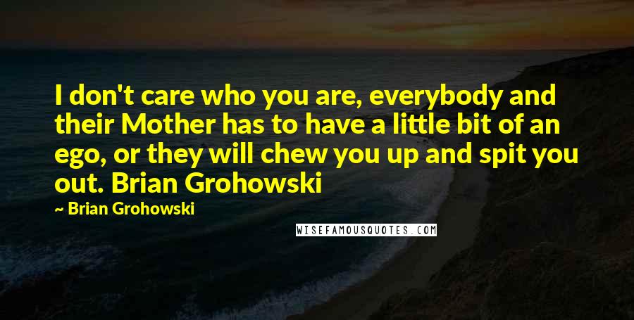 Brian Grohowski Quotes: I don't care who you are, everybody and their Mother has to have a little bit of an ego, or they will chew you up and spit you out. Brian Grohowski