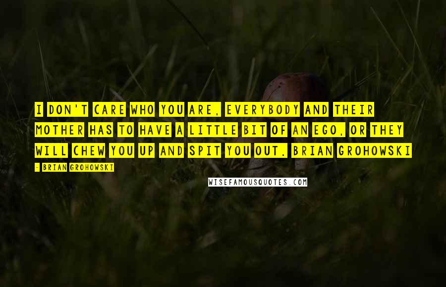 Brian Grohowski Quotes: I don't care who you are, everybody and their Mother has to have a little bit of an ego, or they will chew you up and spit you out. Brian Grohowski