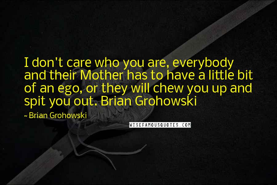 Brian Grohowski Quotes: I don't care who you are, everybody and their Mother has to have a little bit of an ego, or they will chew you up and spit you out. Brian Grohowski