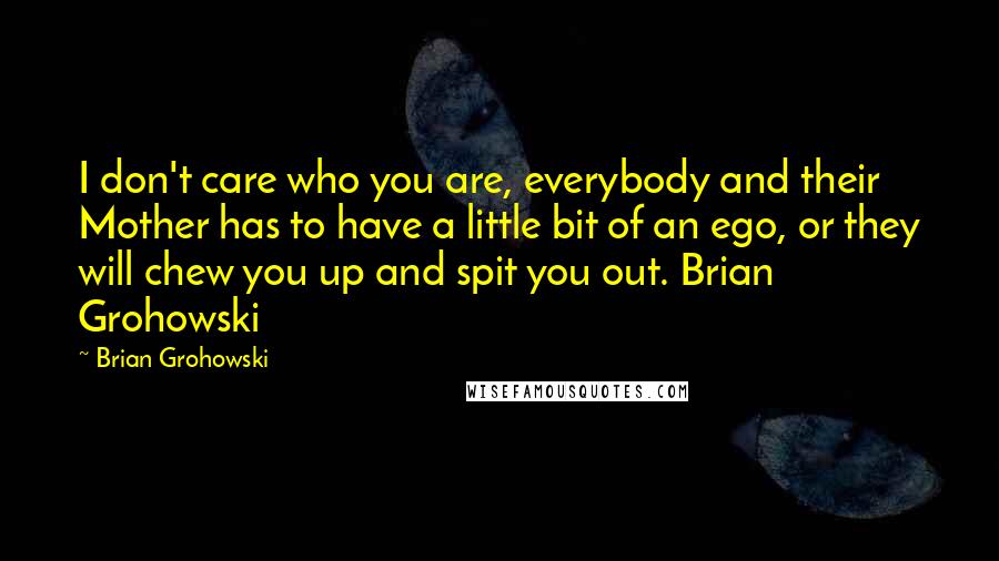 Brian Grohowski Quotes: I don't care who you are, everybody and their Mother has to have a little bit of an ego, or they will chew you up and spit you out. Brian Grohowski