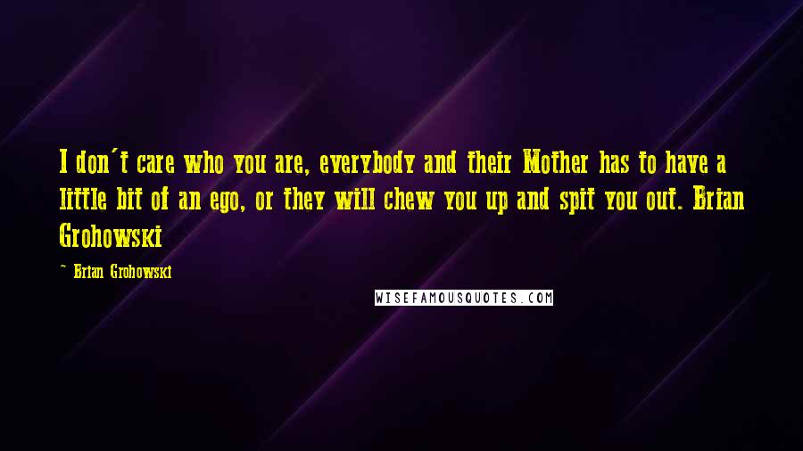 Brian Grohowski Quotes: I don't care who you are, everybody and their Mother has to have a little bit of an ego, or they will chew you up and spit you out. Brian Grohowski