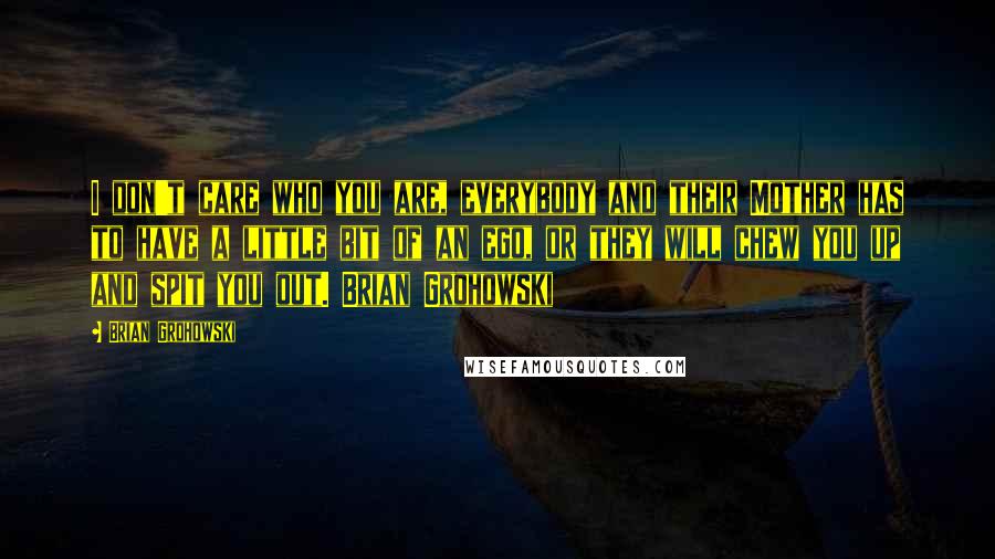 Brian Grohowski Quotes: I don't care who you are, everybody and their Mother has to have a little bit of an ego, or they will chew you up and spit you out. Brian Grohowski