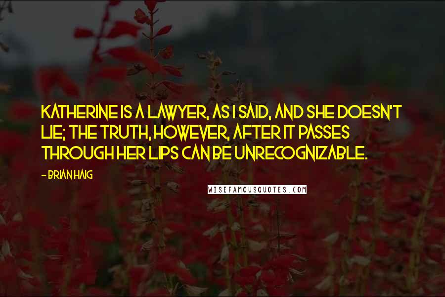 Brian Haig Quotes: Katherine is a lawyer, as I said, and she doesn't lie; the truth, however, after it passes through her lips can be unrecognizable.