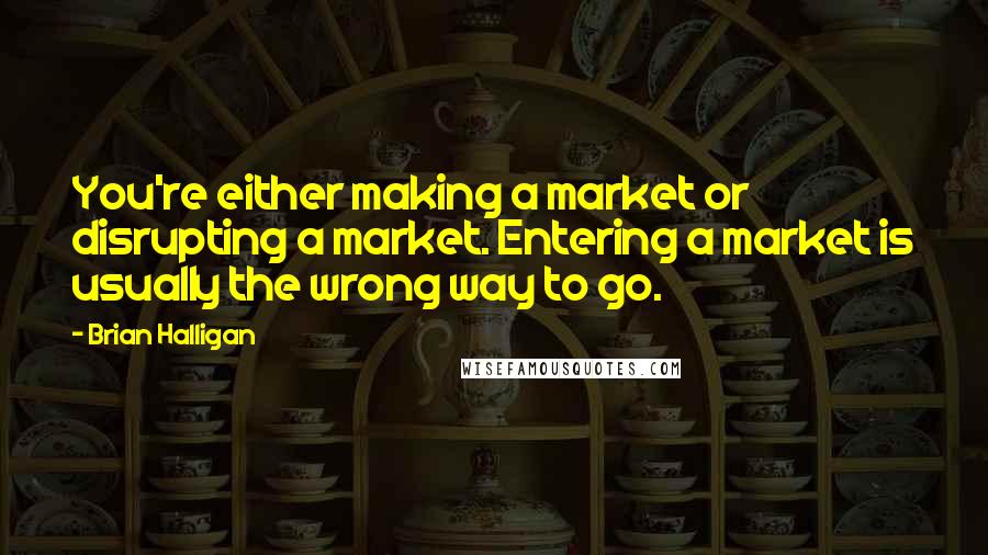 Brian Halligan Quotes: You're either making a market or disrupting a market. Entering a market is usually the wrong way to go.