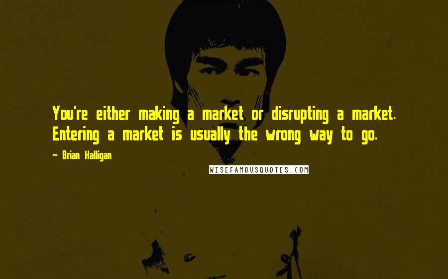 Brian Halligan Quotes: You're either making a market or disrupting a market. Entering a market is usually the wrong way to go.
