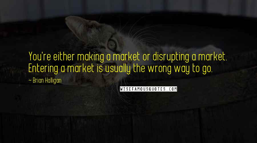 Brian Halligan Quotes: You're either making a market or disrupting a market. Entering a market is usually the wrong way to go.