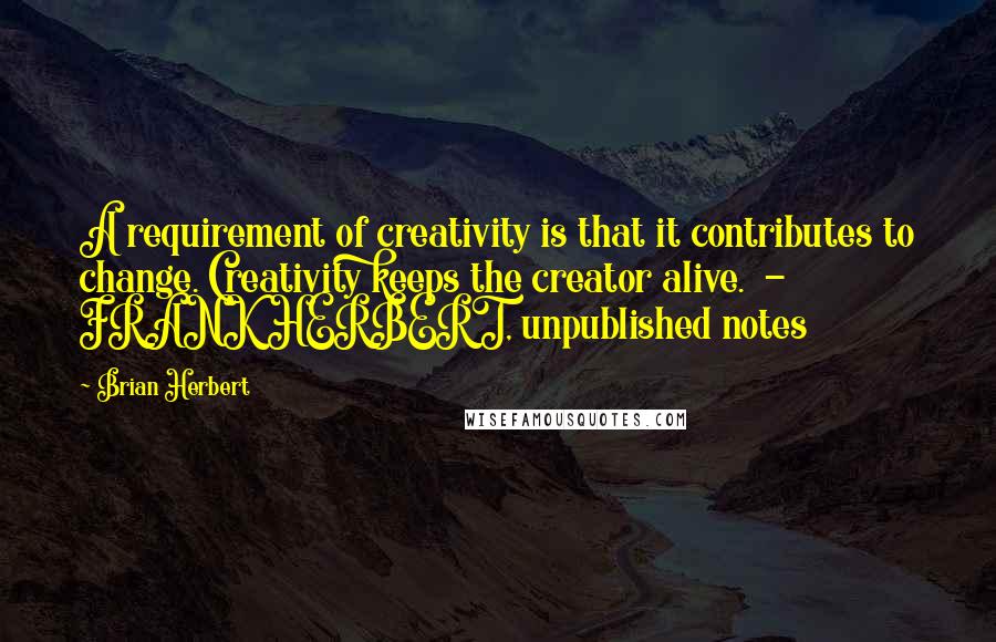 Brian Herbert Quotes: A requirement of creativity is that it contributes to change. Creativity keeps the creator alive.  -  FRANK HERBERT, unpublished notes