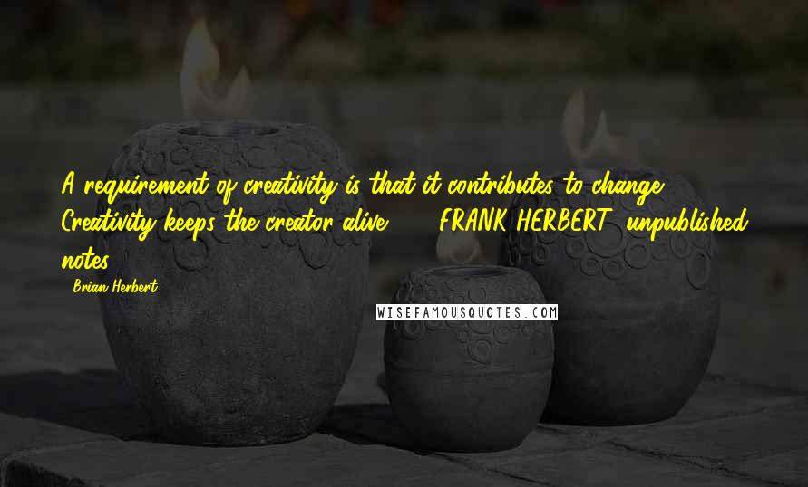 Brian Herbert Quotes: A requirement of creativity is that it contributes to change. Creativity keeps the creator alive.  -  FRANK HERBERT, unpublished notes