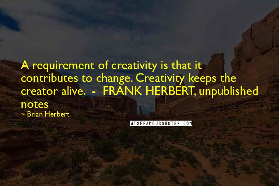 Brian Herbert Quotes: A requirement of creativity is that it contributes to change. Creativity keeps the creator alive.  -  FRANK HERBERT, unpublished notes